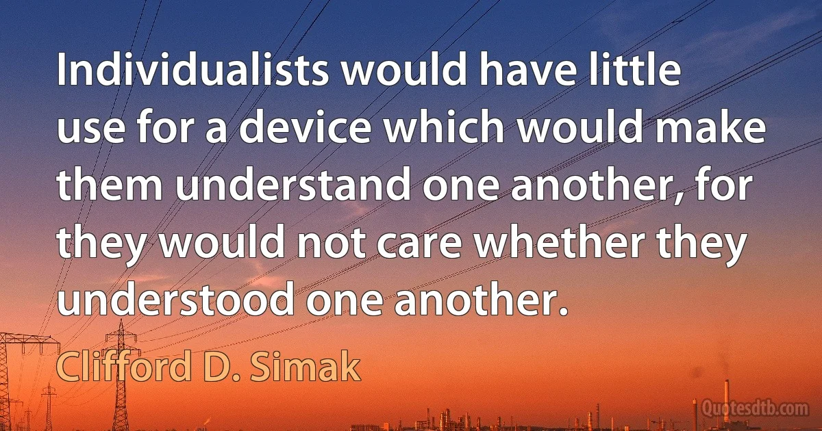 Individualists would have little use for a device which would make them understand one another, for they would not care whether they understood one another. (Clifford D. Simak)