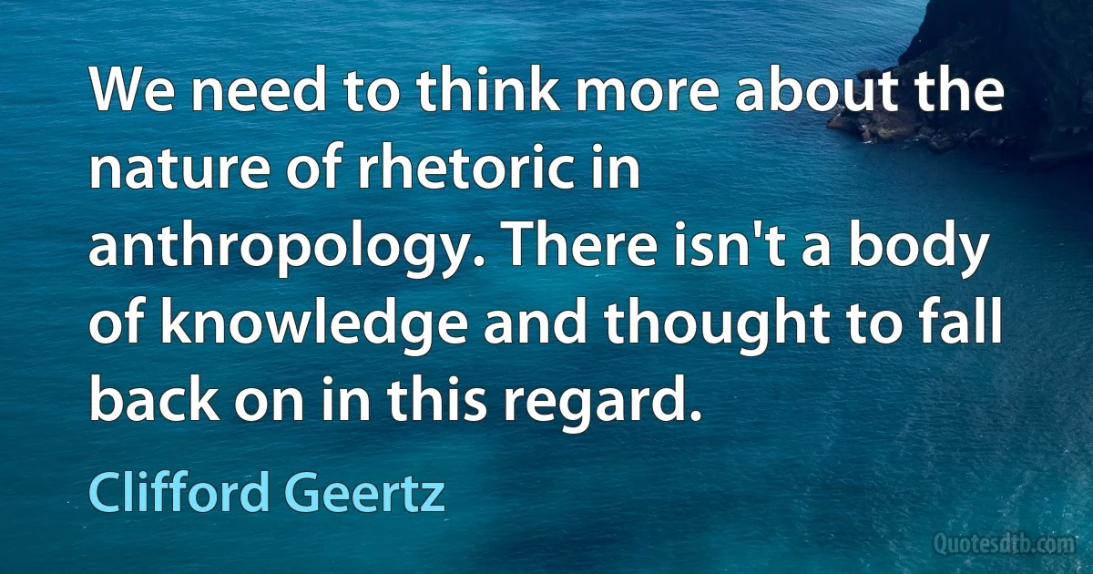 We need to think more about the nature of rhetoric in anthropology. There isn't a body of knowledge and thought to fall back on in this regard. (Clifford Geertz)