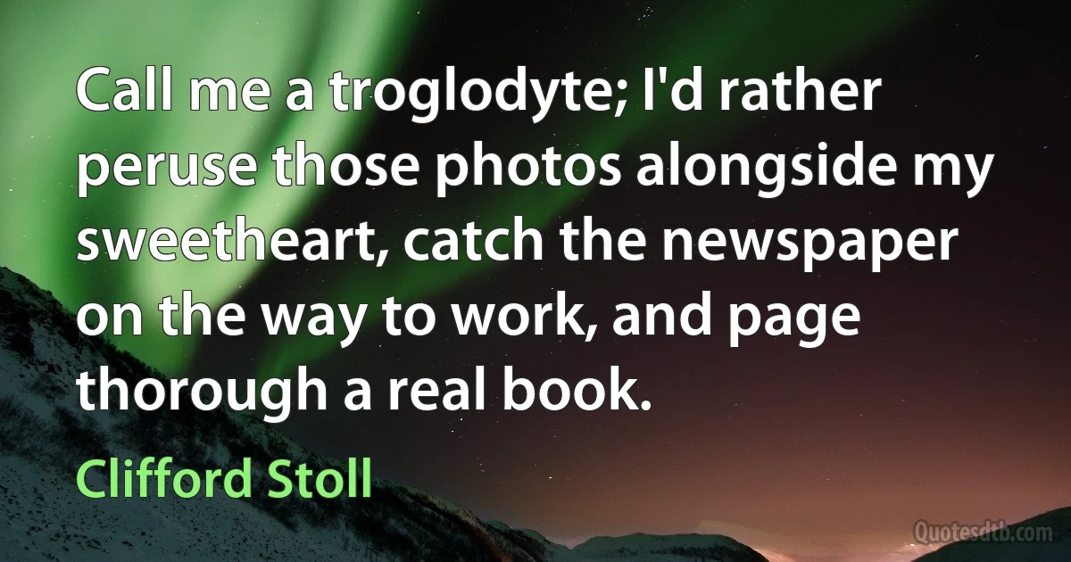 Call me a troglodyte; I'd rather peruse those photos alongside my sweetheart, catch the newspaper on the way to work, and page thorough a real book. (Clifford Stoll)