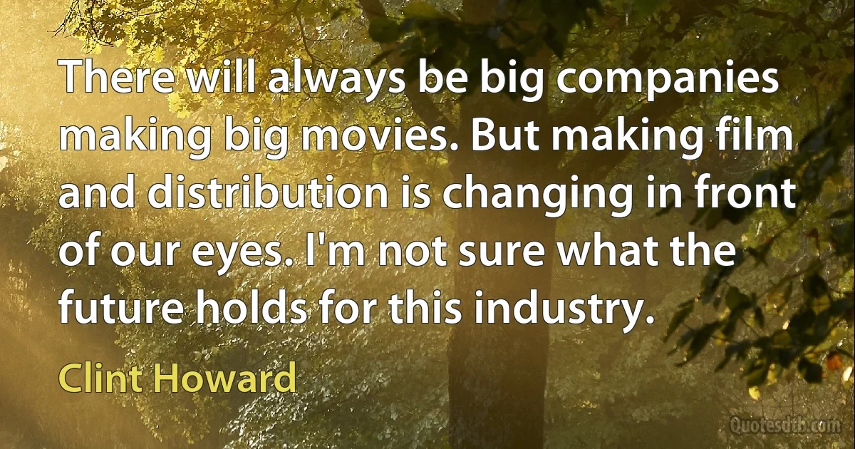 There will always be big companies making big movies. But making film and distribution is changing in front of our eyes. I'm not sure what the future holds for this industry. (Clint Howard)