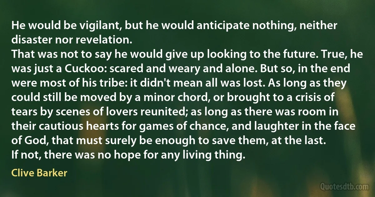 He would be vigilant, but he would anticipate nothing, neither disaster nor revelation.
That was not to say he would give up looking to the future. True, he was just a Cuckoo: scared and weary and alone. But so, in the end were most of his tribe: it didn't mean all was lost. As long as they could still be moved by a minor chord, or brought to a crisis of tears by scenes of lovers reunited; as long as there was room in their cautious hearts for games of chance, and laughter in the face of God, that must surely be enough to save them, at the last.
If not, there was no hope for any living thing. (Clive Barker)