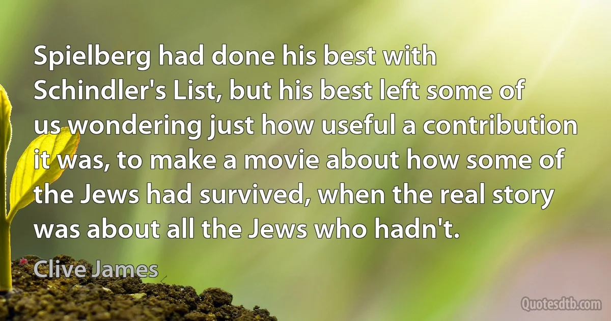 Spielberg had done his best with Schindler's List, but his best left some of us wondering just how useful a contribution it was, to make a movie about how some of the Jews had survived, when the real story was about all the Jews who hadn't. (Clive James)