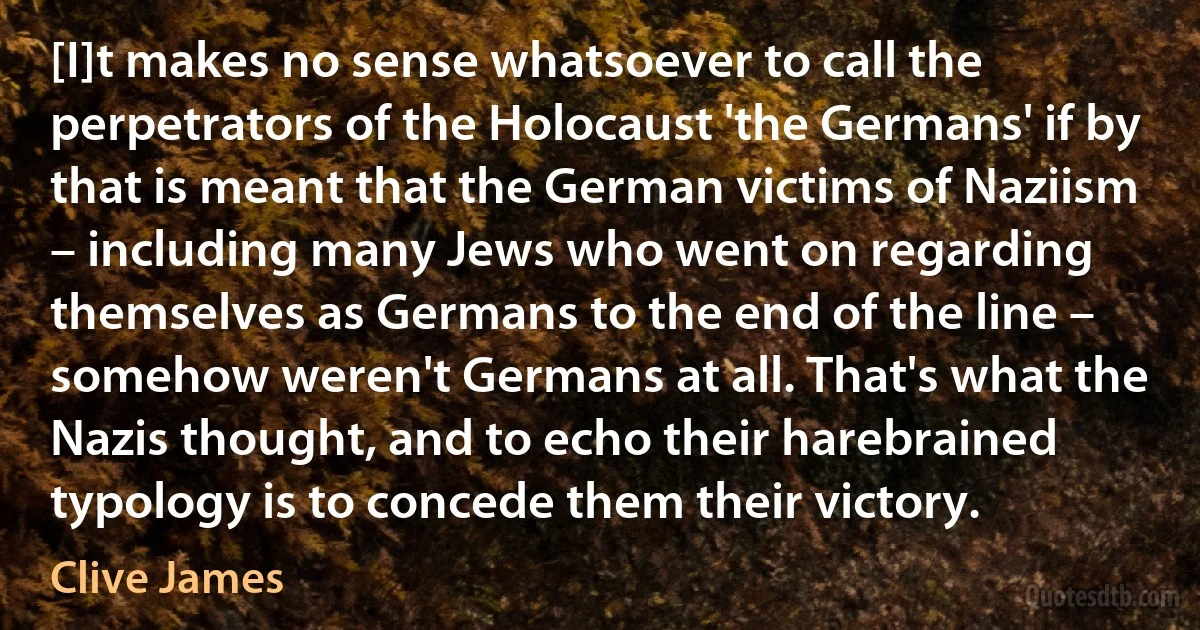 [I]t makes no sense whatsoever to call the perpetrators of the Holocaust 'the Germans' if by that is meant that the German victims of Naziism – including many Jews who went on regarding themselves as Germans to the end of the line – somehow weren't Germans at all. That's what the Nazis thought, and to echo their harebrained typology is to concede them their victory. (Clive James)