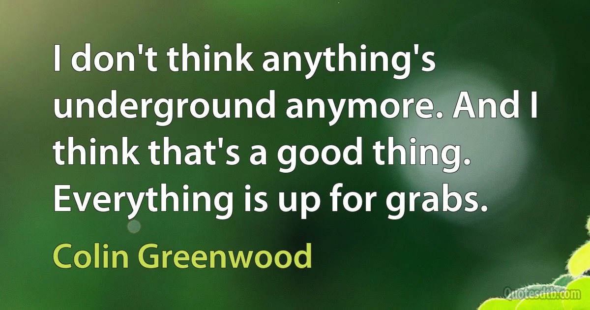 I don't think anything's underground anymore. And I think that's a good thing. Everything is up for grabs. (Colin Greenwood)