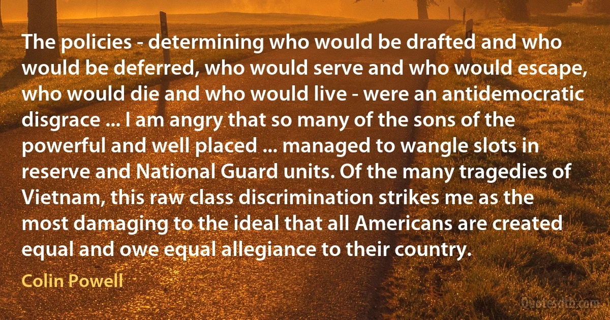 The policies - determining who would be drafted and who would be deferred, who would serve and who would escape, who would die and who would live - were an antidemocratic disgrace ... I am angry that so many of the sons of the powerful and well placed ... managed to wangle slots in reserve and National Guard units. Of the many tragedies of Vietnam, this raw class discrimination strikes me as the most damaging to the ideal that all Americans are created equal and owe equal allegiance to their country. (Colin Powell)