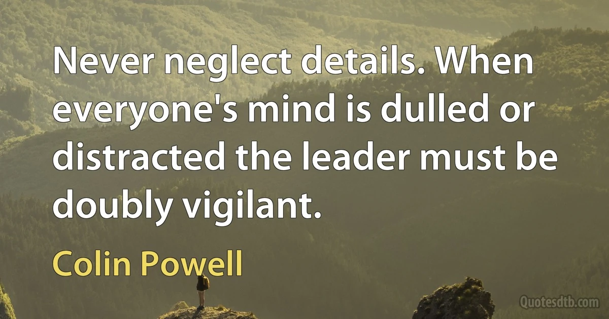 Never neglect details. When everyone's mind is dulled or distracted the leader must be doubly vigilant. (Colin Powell)