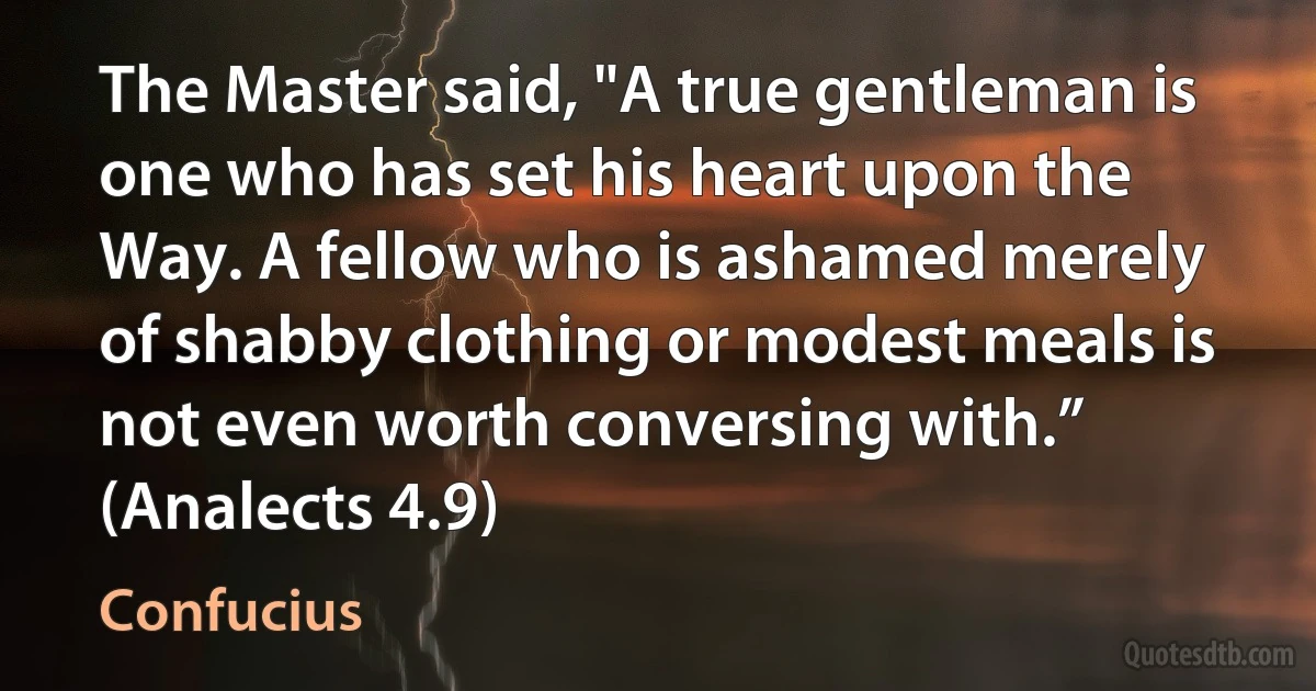 The Master said, "A true gentleman is one who has set his heart upon the Way. A fellow who is ashamed merely of shabby clothing or modest meals is not even worth conversing with.” (Analects 4.9) (Confucius)