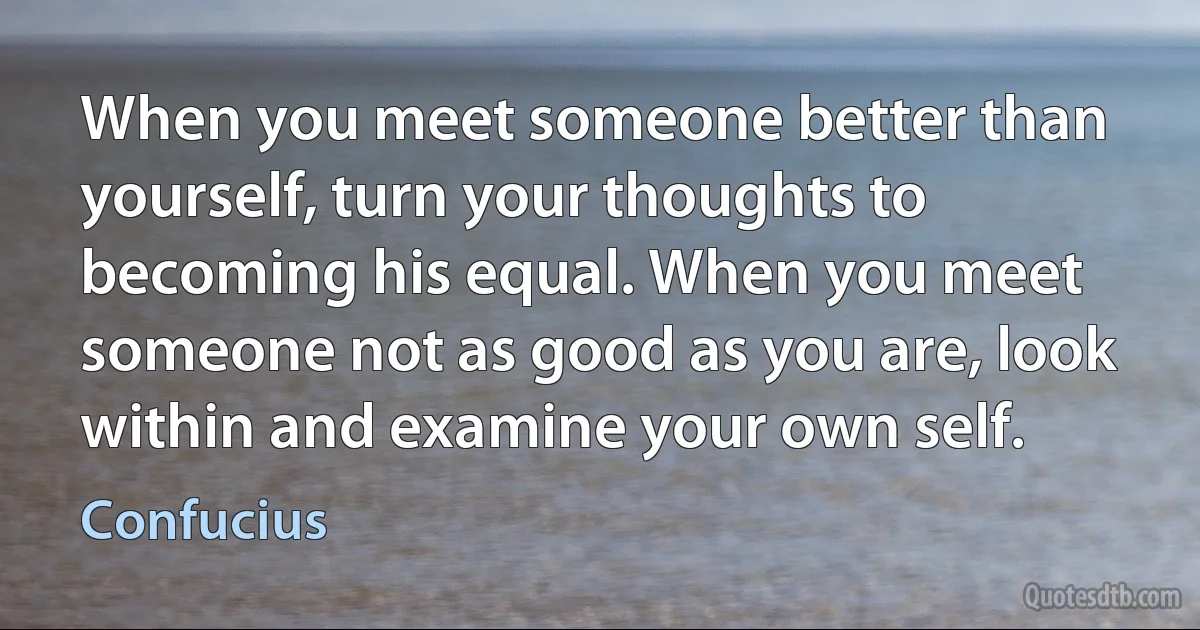 When you meet someone better than yourself, turn your thoughts to becoming his equal. When you meet someone not as good as you are, look within and examine your own self. (Confucius)