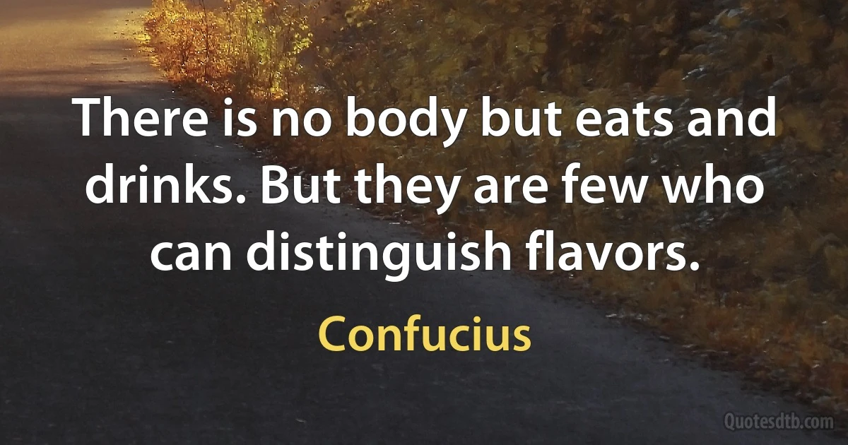 There is no body but eats and drinks. But they are few who can distinguish flavors. (Confucius)