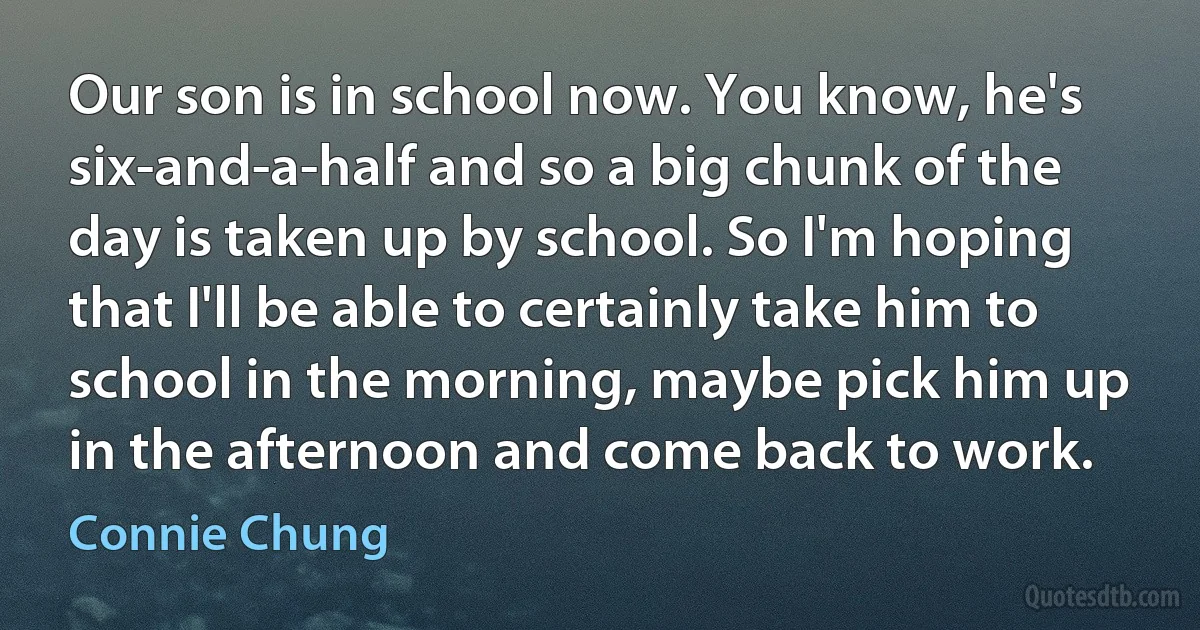 Our son is in school now. You know, he's six-and-a-half and so a big chunk of the day is taken up by school. So I'm hoping that I'll be able to certainly take him to school in the morning, maybe pick him up in the afternoon and come back to work. (Connie Chung)