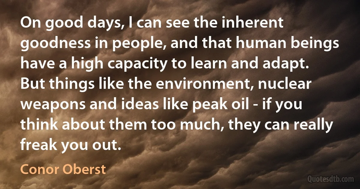 On good days, I can see the inherent goodness in people, and that human beings have a high capacity to learn and adapt. But things like the environment, nuclear weapons and ideas like peak oil - if you think about them too much, they can really freak you out. (Conor Oberst)