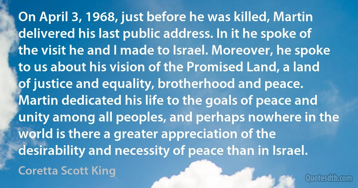 On April 3, 1968, just before he was killed, Martin delivered his last public address. In it he spoke of the visit he and I made to Israel. Moreover, he spoke to us about his vision of the Promised Land, a land of justice and equality, brotherhood and peace. Martin dedicated his life to the goals of peace and unity among all peoples, and perhaps nowhere in the world is there a greater appreciation of the desirability and necessity of peace than in Israel. (Coretta Scott King)