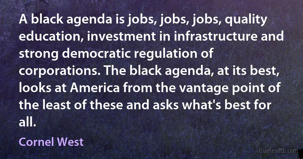 A black agenda is jobs, jobs, jobs, quality education, investment in infrastructure and strong democratic regulation of corporations. The black agenda, at its best, looks at America from the vantage point of the least of these and asks what's best for all. (Cornel West)