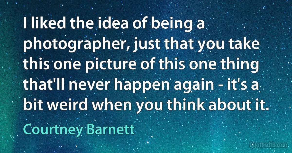 I liked the idea of being a photographer, just that you take this one picture of this one thing that'll never happen again - it's a bit weird when you think about it. (Courtney Barnett)