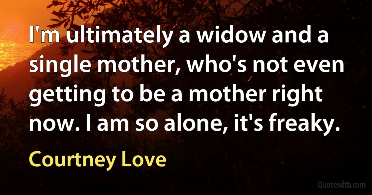 I'm ultimately a widow and a single mother, who's not even getting to be a mother right now. I am so alone, it's freaky. (Courtney Love)