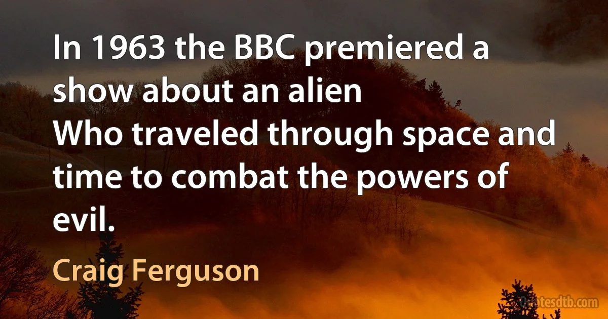 In 1963 the BBC premiered a show about an alien
Who traveled through space and time to combat the powers of evil. (Craig Ferguson)