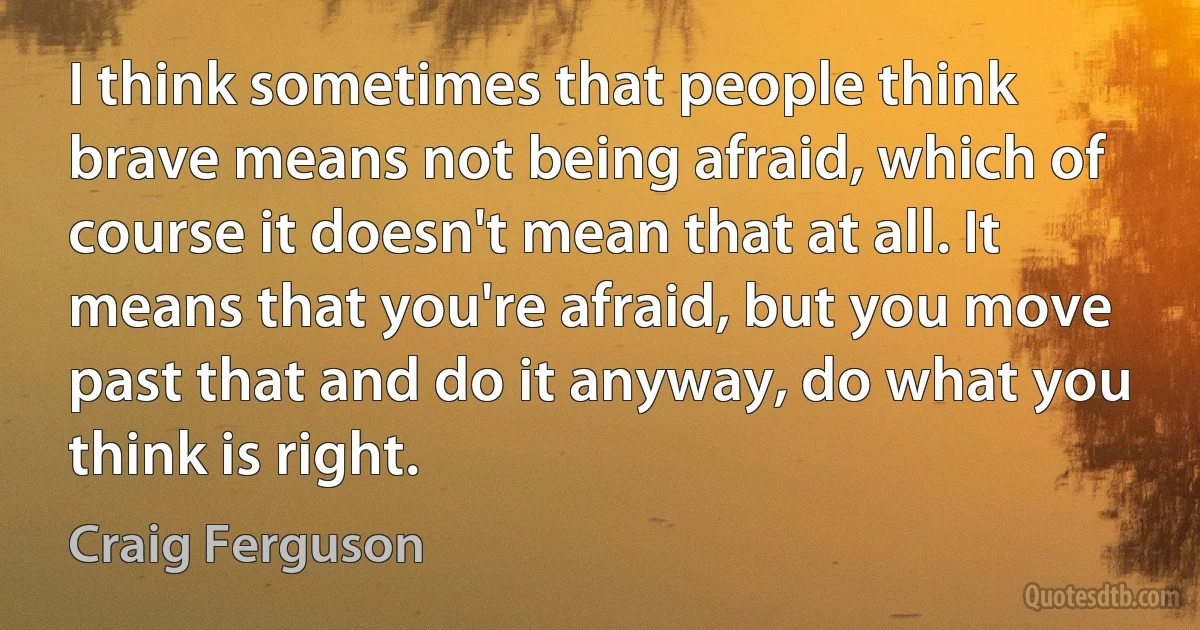 I think sometimes that people think brave means not being afraid, which of course it doesn't mean that at all. It means that you're afraid, but you move past that and do it anyway, do what you think is right. (Craig Ferguson)