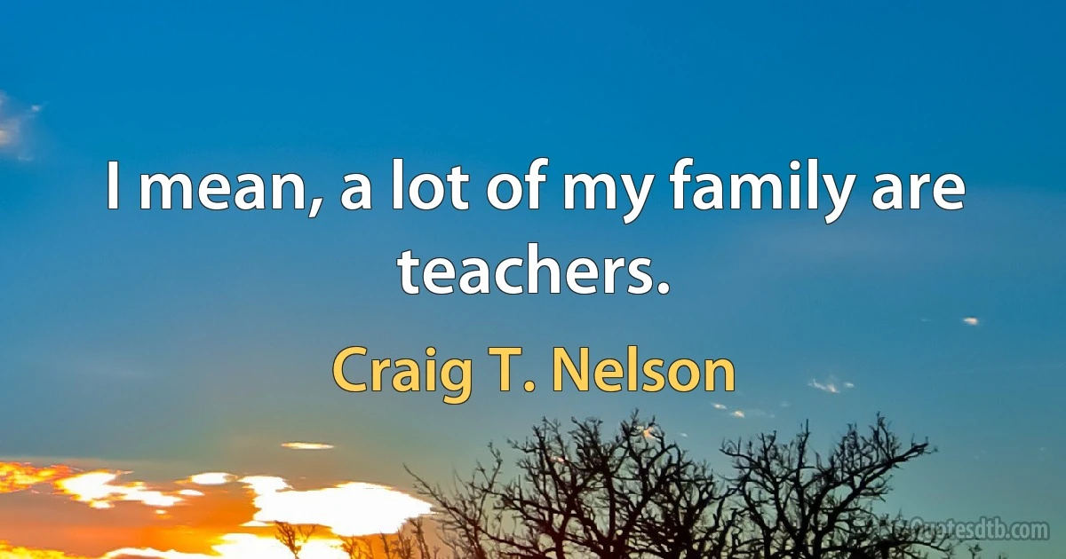 I mean, a lot of my family are teachers. (Craig T. Nelson)