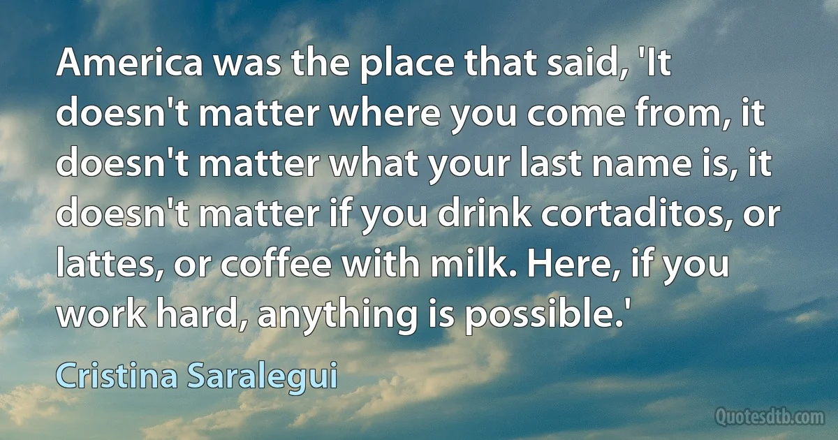 America was the place that said, 'It doesn't matter where you come from, it doesn't matter what your last name is, it doesn't matter if you drink cortaditos, or lattes, or coffee with milk. Here, if you work hard, anything is possible.' (Cristina Saralegui)