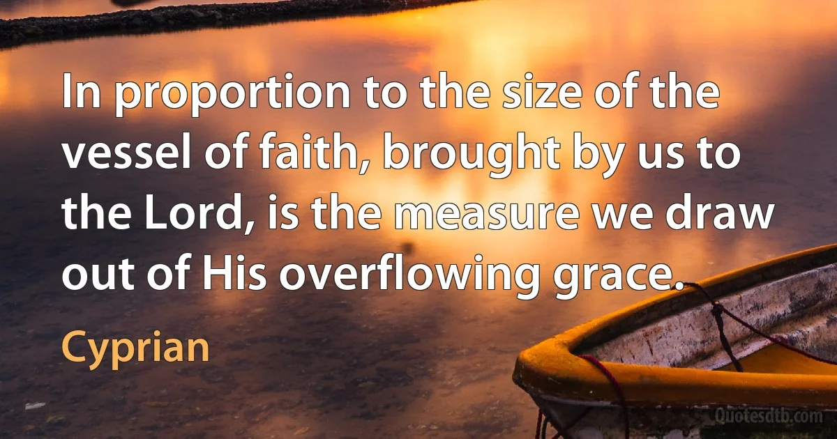 In proportion to the size of the vessel of faith, brought by us to the Lord, is the measure we draw out of His overflowing grace. (Cyprian)