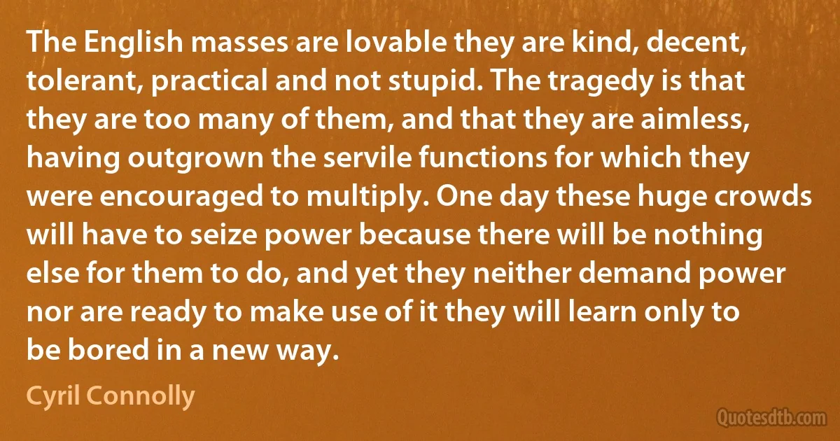 The English masses are lovable they are kind, decent, tolerant, practical and not stupid. The tragedy is that they are too many of them, and that they are aimless, having outgrown the servile functions for which they were encouraged to multiply. One day these huge crowds will have to seize power because there will be nothing else for them to do, and yet they neither demand power nor are ready to make use of it they will learn only to be bored in a new way. (Cyril Connolly)