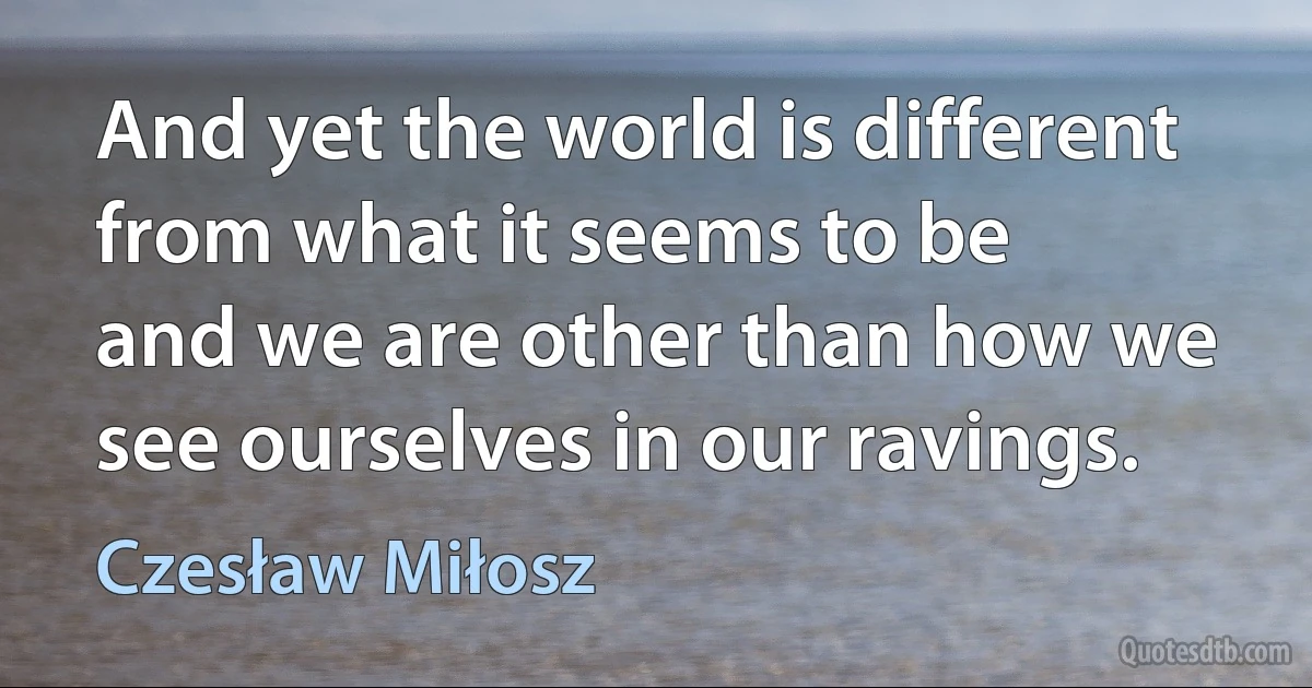 And yet the world is different from what it seems to be
and we are other than how we see ourselves in our ravings. (Czesław Miłosz)