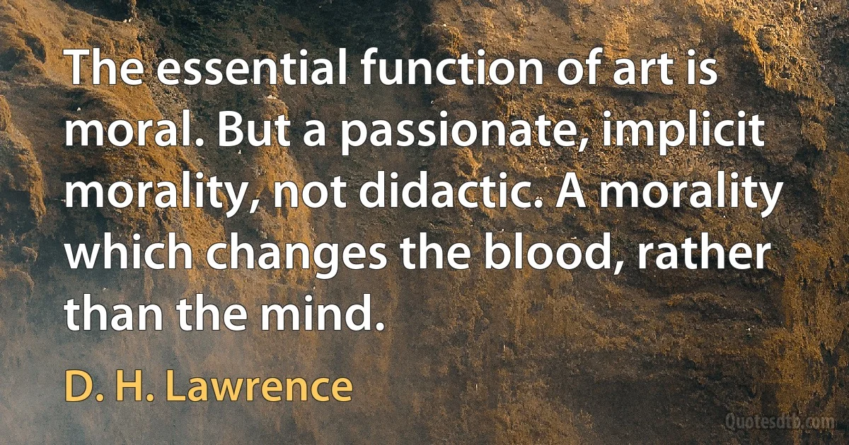 The essential function of art is moral. But a passionate, implicit morality, not didactic. A morality which changes the blood, rather than the mind. (D. H. Lawrence)