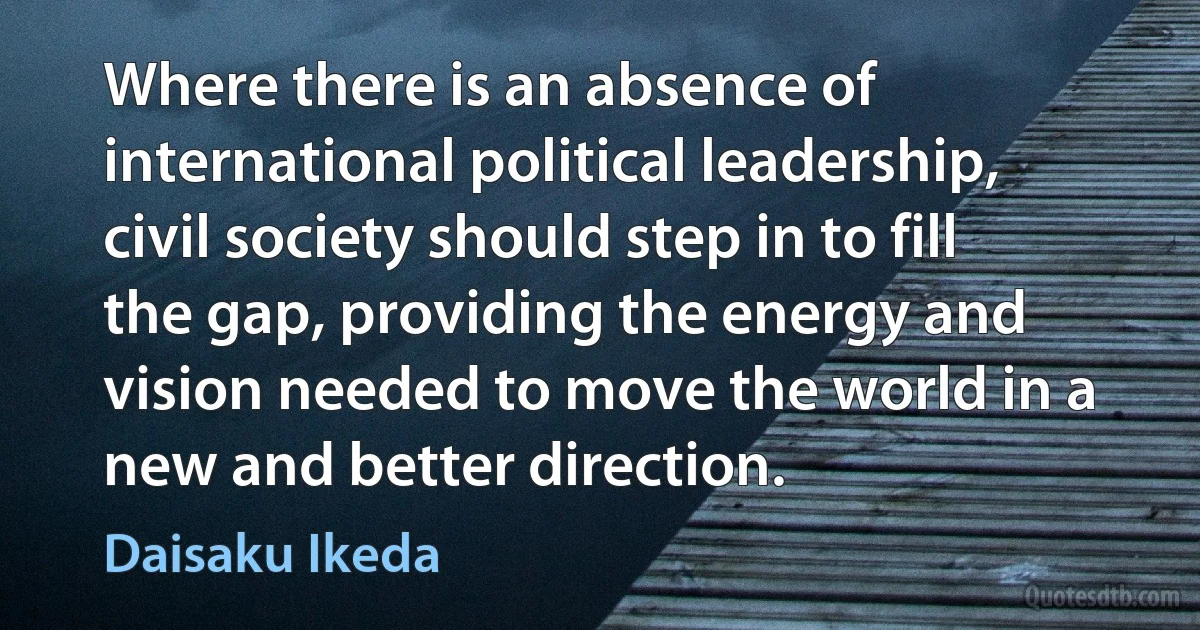 Where there is an absence of international political leadership, civil society should step in to fill the gap, providing the energy and vision needed to move the world in a new and better direction. (Daisaku Ikeda)