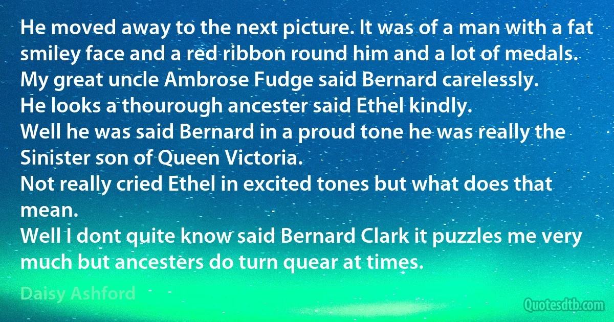 He moved away to the next picture. It was of a man with a fat smiley face and a red ribbon round him and a lot of medals. My great uncle Ambrose Fudge said Bernard carelessly.
He looks a thourough ancester said Ethel kindly.
Well he was said Bernard in a proud tone he was really the Sinister son of Queen Victoria.
Not really cried Ethel in excited tones but what does that mean.
Well I dont quite know said Bernard Clark it puzzles me very much but ancesters do turn quear at times. (Daisy Ashford)