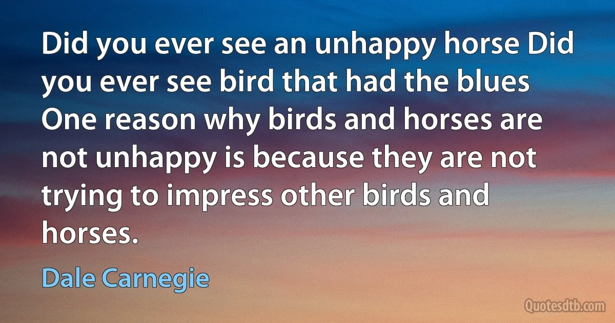 Did you ever see an unhappy horse Did you ever see bird that had the blues One reason why birds and horses are not unhappy is because they are not trying to impress other birds and horses. (Dale Carnegie)