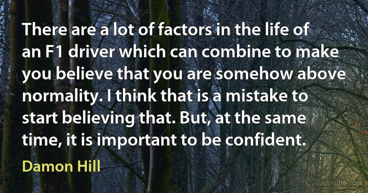 There are a lot of factors in the life of an F1 driver which can combine to make you believe that you are somehow above normality. I think that is a mistake to start believing that. But, at the same time, it is important to be confident. (Damon Hill)