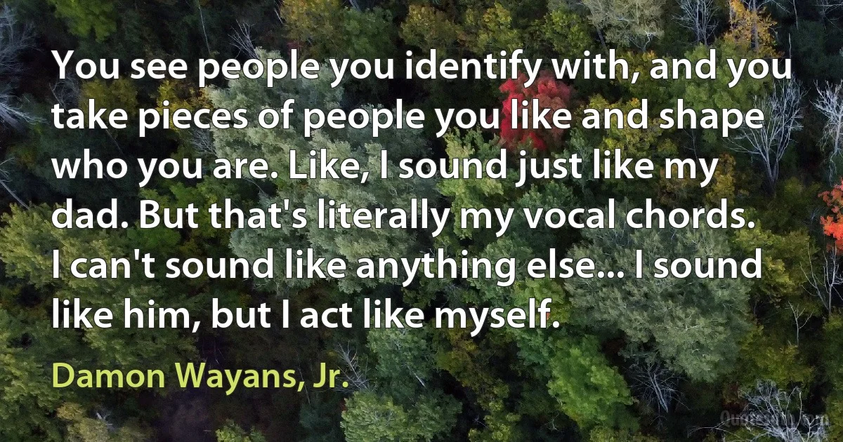 You see people you identify with, and you take pieces of people you like and shape who you are. Like, I sound just like my dad. But that's literally my vocal chords. I can't sound like anything else... I sound like him, but I act like myself. (Damon Wayans, Jr.)