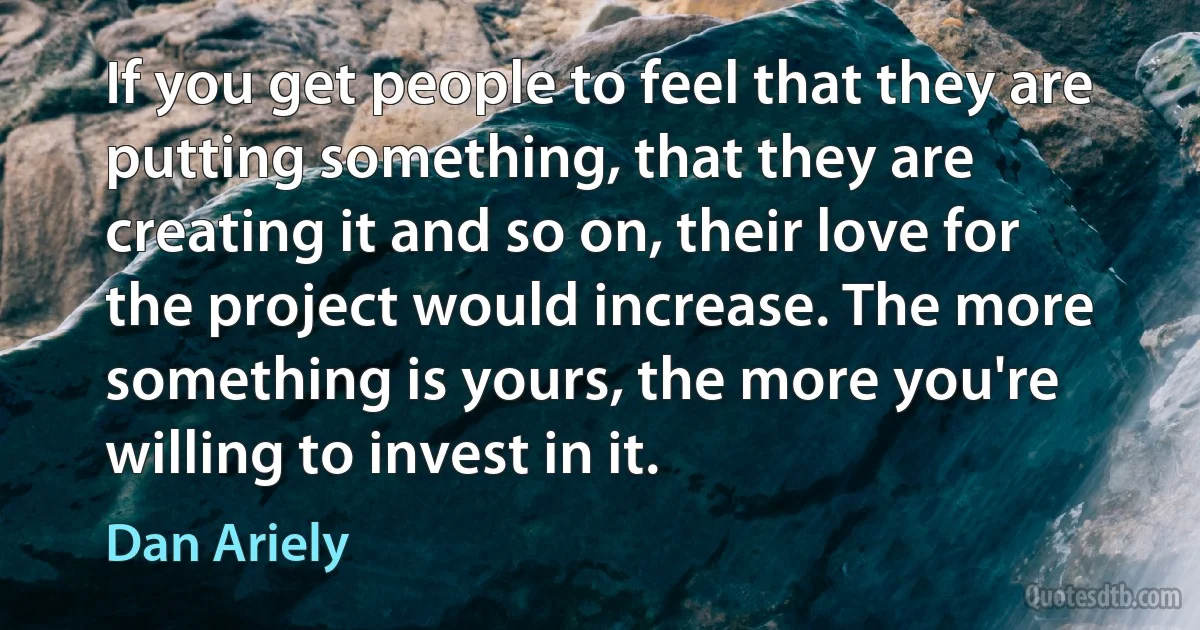 If you get people to feel that they are putting something, that they are creating it and so on, their love for the project would increase. The more something is yours, the more you're willing to invest in it. (Dan Ariely)