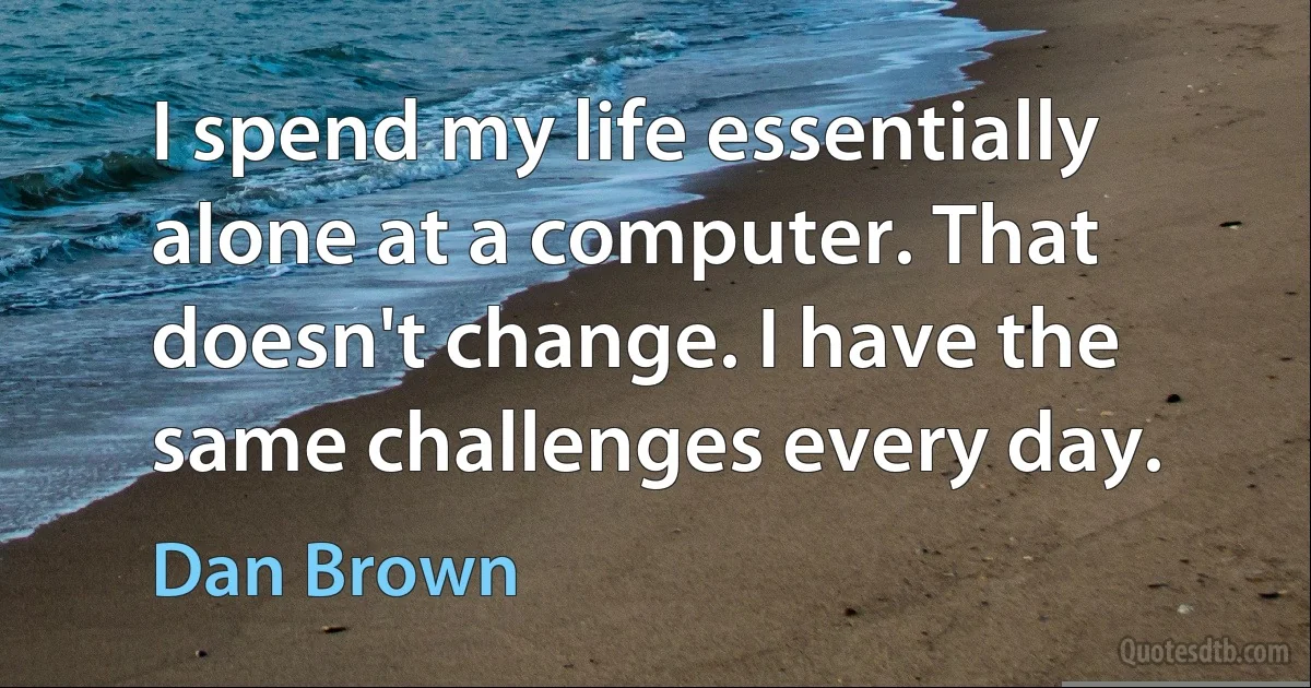 I spend my life essentially alone at a computer. That doesn't change. I have the same challenges every day. (Dan Brown)