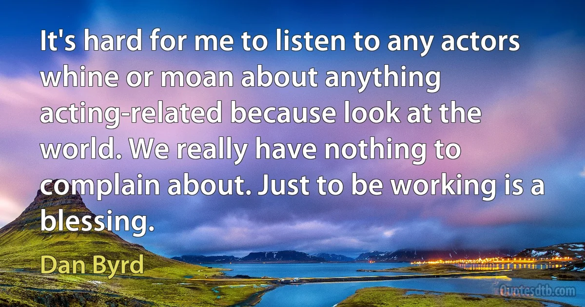 It's hard for me to listen to any actors whine or moan about anything acting-related because look at the world. We really have nothing to complain about. Just to be working is a blessing. (Dan Byrd)