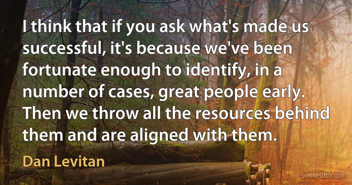 I think that if you ask what's made us successful, it's because we've been fortunate enough to identify, in a number of cases, great people early. Then we throw all the resources behind them and are aligned with them. (Dan Levitan)