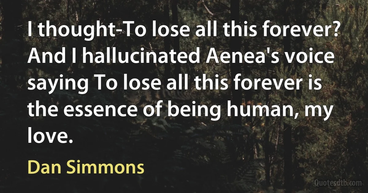 I thought-To lose all this forever?
And I hallucinated Aenea's voice saying To lose all this forever is the essence of being human, my love. (Dan Simmons)