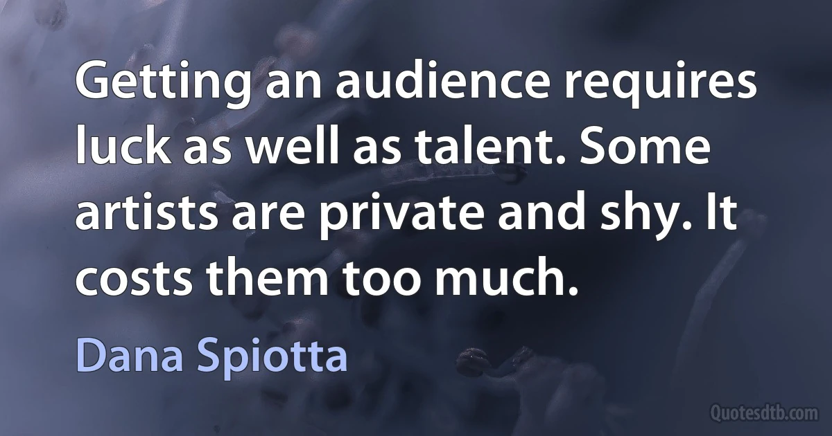 Getting an audience requires luck as well as talent. Some artists are private and shy. It costs them too much. (Dana Spiotta)