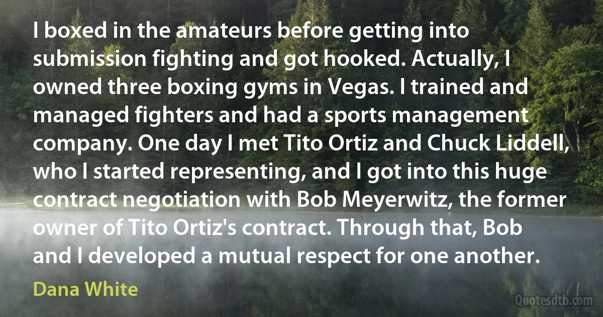 I boxed in the amateurs before getting into submission fighting and got hooked. Actually, I owned three boxing gyms in Vegas. I trained and managed fighters and had a sports management company. One day I met Tito Ortiz and Chuck Liddell, who I started representing, and I got into this huge contract negotiation with Bob Meyerwitz, the former owner of Tito Ortiz's contract. Through that, Bob and I developed a mutual respect for one another. (Dana White)