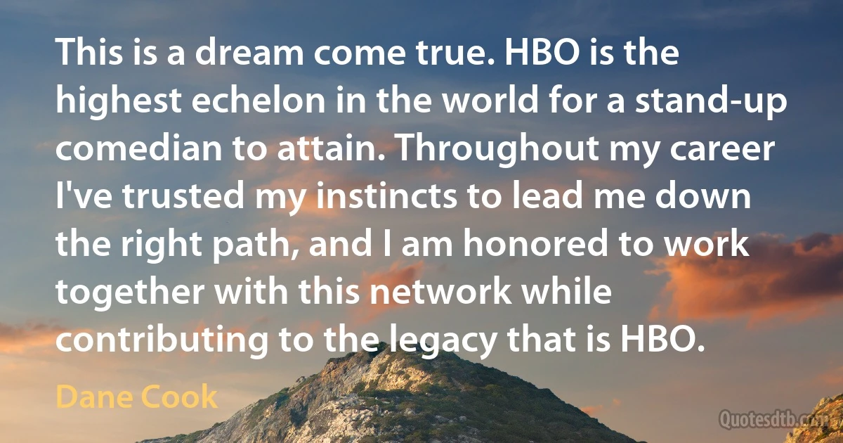 This is a dream come true. HBO is the highest echelon in the world for a stand-up comedian to attain. Throughout my career I've trusted my instincts to lead me down the right path, and I am honored to work together with this network while contributing to the legacy that is HBO. (Dane Cook)