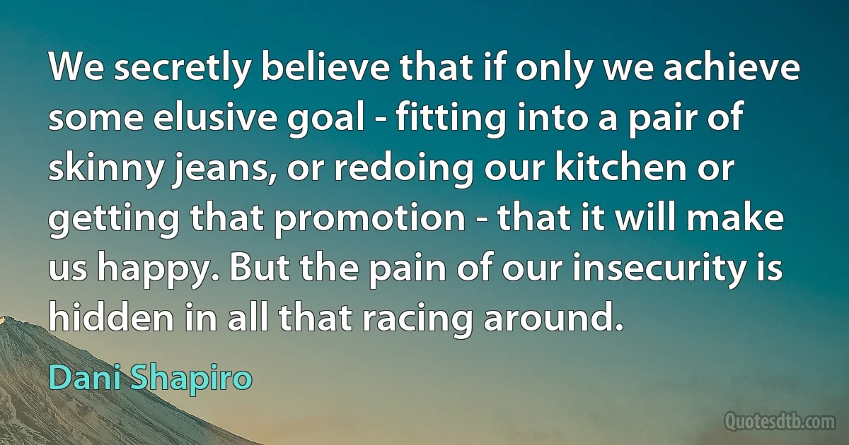 We secretly believe that if only we achieve some elusive goal - fitting into a pair of skinny jeans, or redoing our kitchen or getting that promotion - that it will make us happy. But the pain of our insecurity is hidden in all that racing around. (Dani Shapiro)