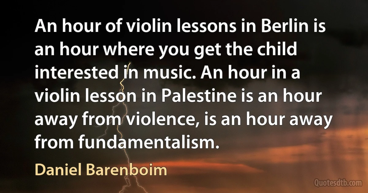 An hour of violin lessons in Berlin is an hour where you get the child interested in music. An hour in a violin lesson in Palestine is an hour away from violence, is an hour away from fundamentalism. (Daniel Barenboim)