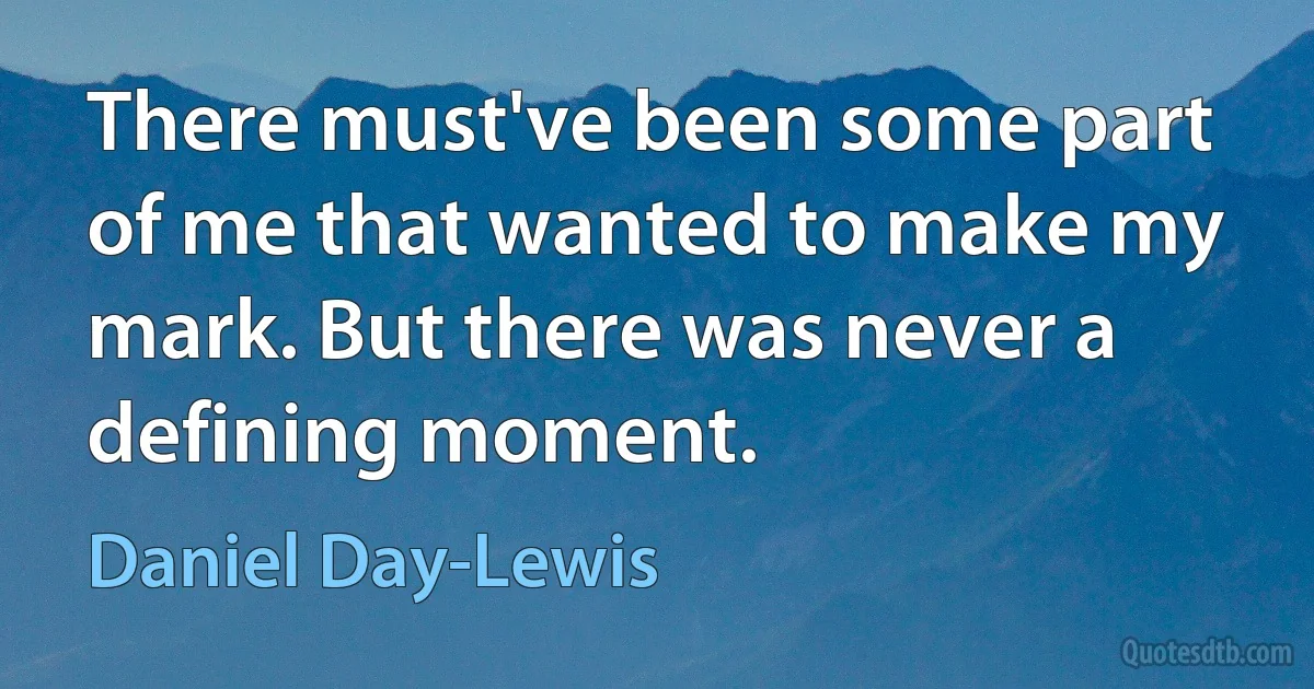 There must've been some part of me that wanted to make my mark. But there was never a defining moment. (Daniel Day-Lewis)