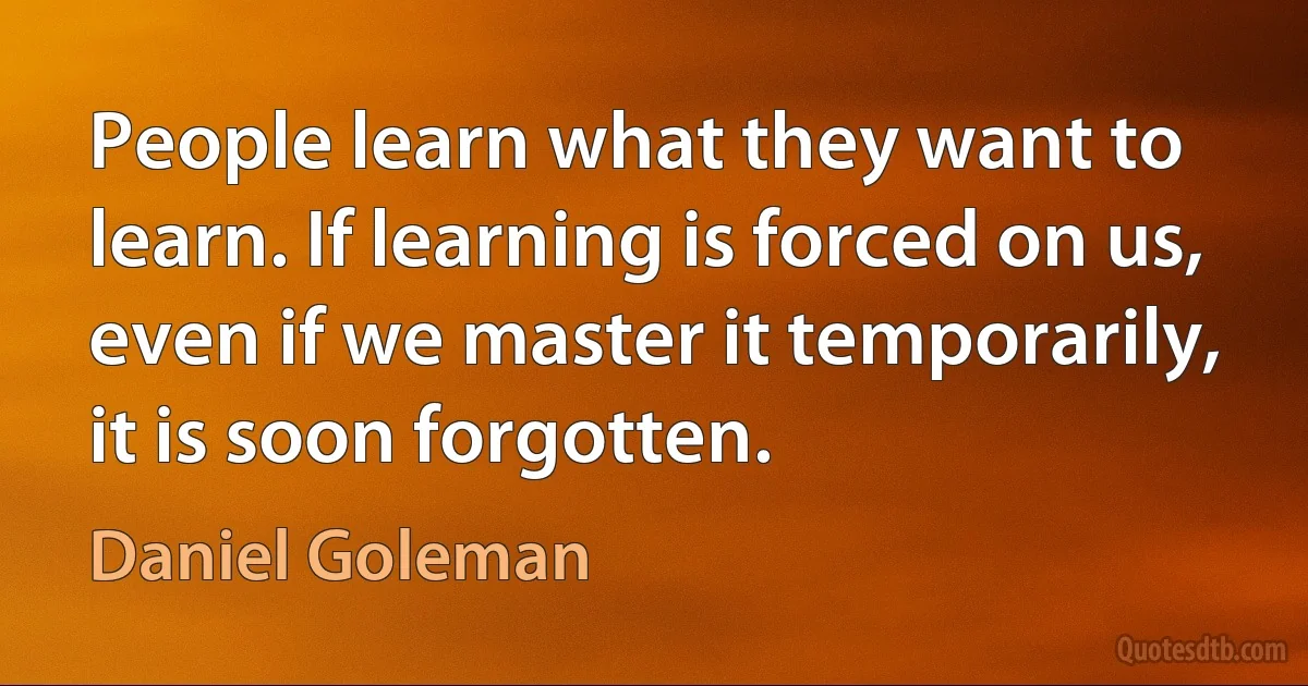 People learn what they want to learn. If learning is forced on us, even if we master it temporarily, it is soon forgotten. (Daniel Goleman)