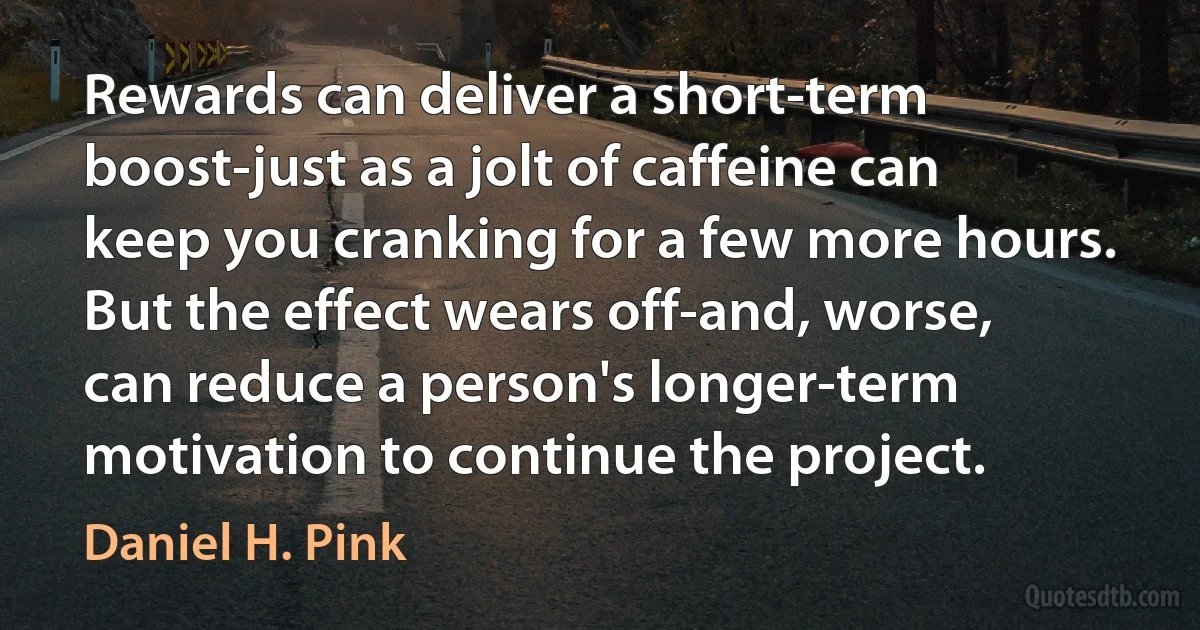 Rewards can deliver a short-term boost-just as a jolt of caffeine can keep you cranking for a few more hours. But the effect wears off-and, worse, can reduce a person's longer-term motivation to continue the project. (Daniel H. Pink)