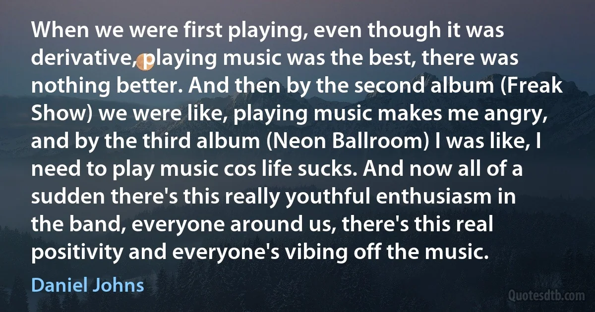 When we were first playing, even though it was derivative, playing music was the best, there was nothing better. And then by the second album (Freak Show) we were like, playing music makes me angry, and by the third album (Neon Ballroom) I was like, I need to play music cos life sucks. And now all of a sudden there's this really youthful enthusiasm in the band, everyone around us, there's this real positivity and everyone's vibing off the music. (Daniel Johns)