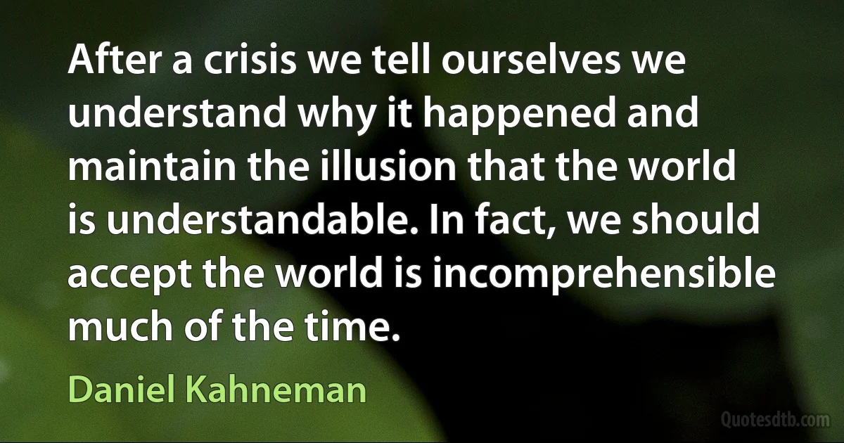 After a crisis we tell ourselves we understand why it happened and maintain the illusion that the world is understandable. In fact, we should accept the world is incomprehensible much of the time. (Daniel Kahneman)