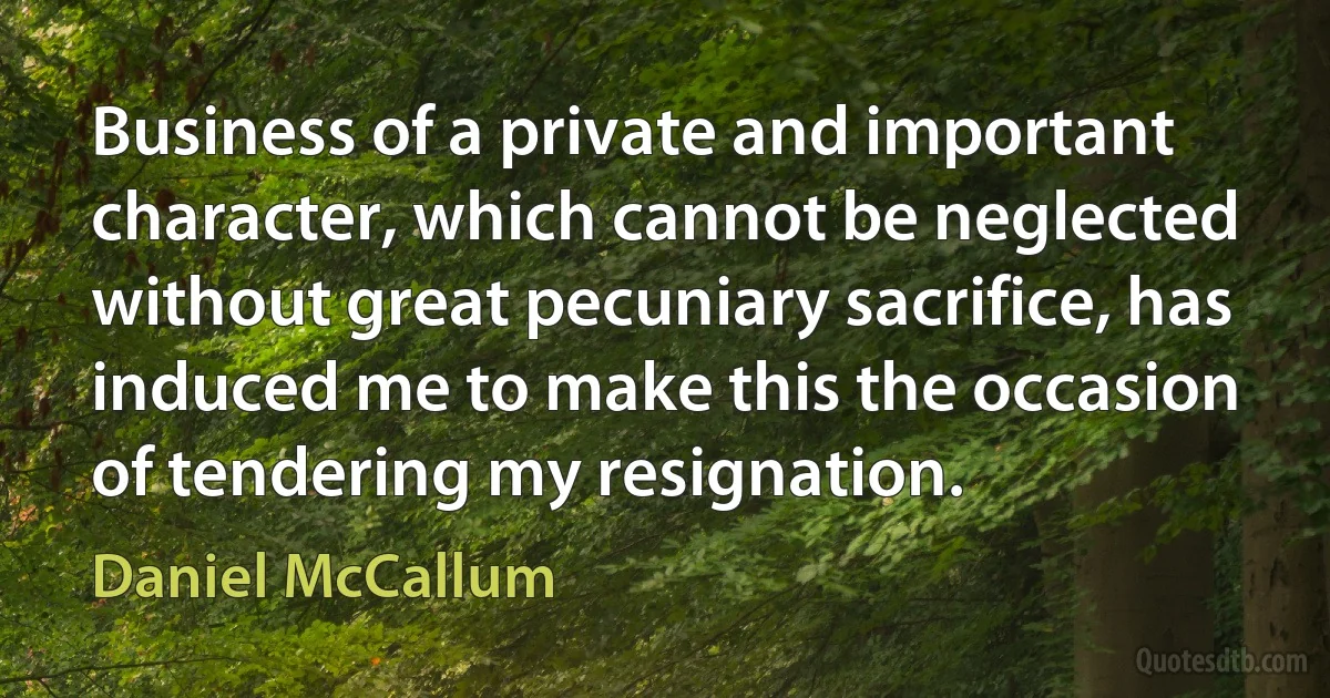 Business of a private and important character, which cannot be neglected without great pecuniary sacrifice, has induced me to make this the occasion of tendering my resignation. (Daniel McCallum)