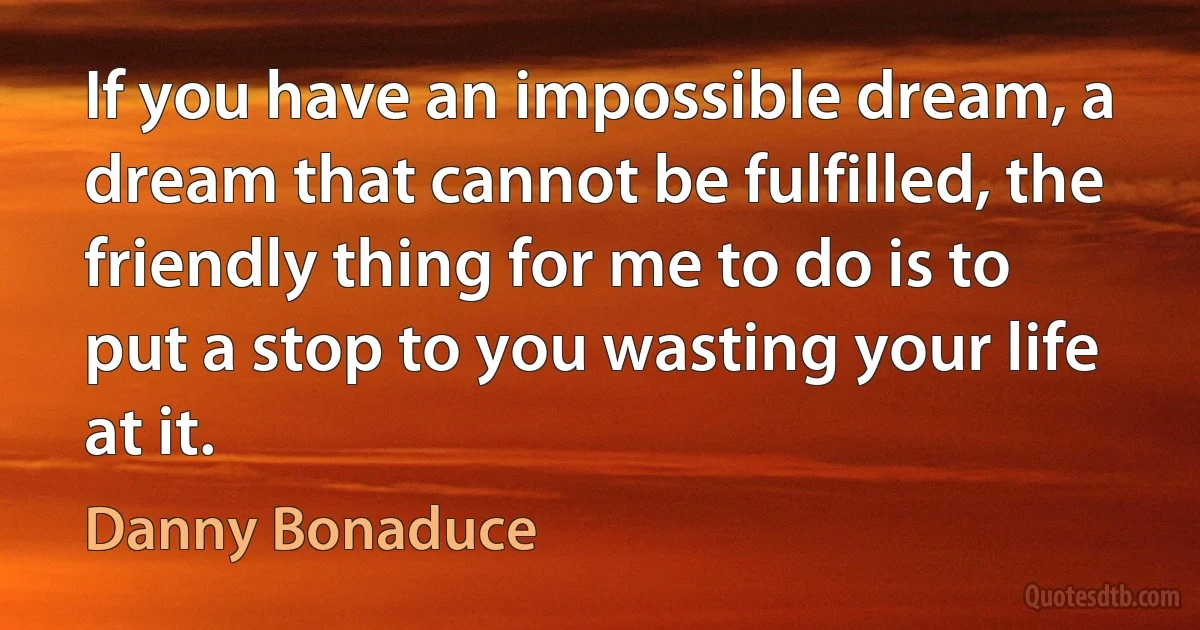 If you have an impossible dream, a dream that cannot be fulfilled, the friendly thing for me to do is to put a stop to you wasting your life at it. (Danny Bonaduce)