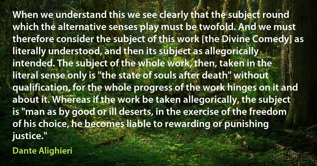 When we understand this we see clearly that the subject round which the alternative senses play must be twofold. And we must therefore consider the subject of this work [the Divine Comedy] as literally understood, and then its subject as allegorically intended. The subject of the whole work, then, taken in the literal sense only is "the state of souls after death" without qualification, for the whole progress of the work hinges on it and about it. Whereas if the work be taken allegorically, the subject is "man as by good or ill deserts, in the exercise of the freedom of his choice, he becomes liable to rewarding or punishing justice." (Dante Alighieri)